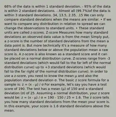 68% of the data is within 1 standard deviation. - 95% of the data is within 2 standard deviations. - Almost all (99.7%)of the data is within 3 standard deviations. 34, 13.5, 2.35, .15 We can only compare standard deviations when the means are similar. • If we want to compare any distribution in relation to spread we can change the observations to standard units. • These standard units are called z-scores. Z-score Measures how many standard deviations an observed data value is from the mean Simply put, a z-score is the number of standard deviations from the mean a data point is. But more technically it's a measure of how many standard deviations below or above the population mean a raw score is. A z-score is also known as a standard score and it can be placed on a normal distribution curve. Z-scores range from -3 standard deviations (which would fall to the far left of the normal distribution curve) up to +3 standard deviations (which would fall to the far right of the normal distribution curve). In order to use a z-score, you need to know the mean μ and also the population standard deviation σ. The basic z score formula for a sample is: z = (x - μ) / σ For example, let's say you have a test score of 190. The test has a mean (μ) of 150 and a standard deviation (σ) of 25. Assuming a normal distribution, your z score would be: z = (x - μ) / σ = 190 - 150 / 25 = 1.6. The z score tells you how many standard deviations from the mean your score is. In this example, your score is 1.6 standard deviations above the mean.