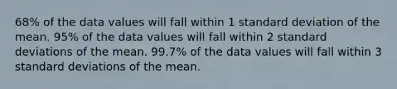 68% of the data values will fall within 1 standard deviation of the mean. 95% of the data values will fall within 2 standard deviations of the mean. 99.7% of the data values will fall within 3 standard deviations of the mean.