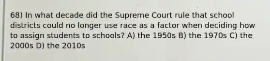 68) In what decade did the Supreme Court rule that school districts could no longer use race as a factor when deciding how to assign students to schools? A) the 1950s B) the 1970s C) the 2000s D) the 2010s