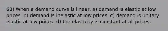 68) When a demand curve is linear, a) demand is elastic at low prices. b) demand is inelastic at low prices. c) demand is unitary elastic at low prices. d) the elasticity is constant at all prices.