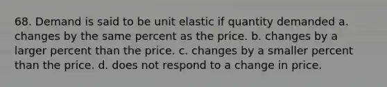 68. Demand is said to be unit elastic if quantity demanded a. changes by the same percent as the price. b. changes by a larger percent than the price. c. changes by a smaller percent than the price. d. does not respond to a change in price.