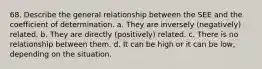 68. Describe the general relationship between the SEE and the coefficient of determination. a. They are inversely (negatively) related. b. They are directly (positively) related. c. There is no relationship between them. d. It can be high or it can be low, depending on the situation.