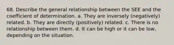 68. Describe the general relationship between the SEE and the coefficient of determination. a. They are inversely (negatively) related. b. They are directly (positively) related. c. There is no relationship between them. d. It can be high or it can be low, depending on the situation.