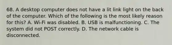 68. A desktop computer does not have a lit link light on the back of the computer. Which of the following is the most likely reason for this? A. Wi-Fi was disabled. B. USB is malfunctioning. C. The system did not POST correctly. D. The network cable is disconnected.