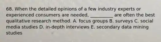 68. When the detailed opinions of a few industry experts or experienced consumers are needed, __________ are often the best qualitative research method. A. focus groups B. surveys C. social media studies D. in-depth interviews E. secondary data mining studies