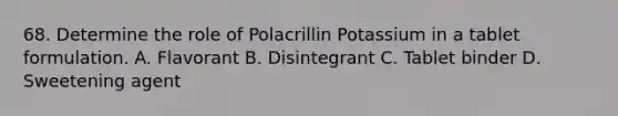 68. Determine the role of Polacrillin Potassium in a tablet formulation. A. Flavorant B. Disintegrant C. Tablet binder D. Sweetening agent