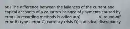 68) The difference between the balances of the current and capital accounts of a country's balance of payments caused by errors in recording methods is called a(n) ________. A) round-off error B) type I error C) currency crisis D) statistical discrepancy