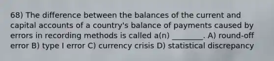 68) The difference between the balances of the current and capital accounts of a country's balance of payments caused by errors in recording methods is called a(n) ________. A) round-off error B) type I error C) currency crisis D) statistical discrepancy