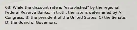 68) While the discount rate is "established" by the regional Federal Reserve Banks, in truth, the rate is determined by A) Congress. B) the president of the United States. C) the Senate. D) the Board of Governors.