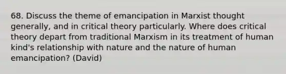 68. Discuss the theme of emancipation in Marxist thought generally, and in critical theory particularly. Where does critical theory depart from traditional Marxism in its treatment of human kind's relationship with nature and the nature of human emancipation? (David)