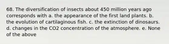 68. The diversification of insects about 450 million years ago corresponds with a. the appearance of the first land plants. b. the evolution of cartilaginous fish. c. the extinction of dinosaurs. d. changes in the CO2 concentration of the atmosphere. e. None of the above