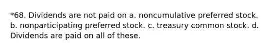 *68. Dividends are not paid on a. noncumulative preferred stock. b. nonparticipating preferred stock. c. treasury common stock. d. Dividends are paid on all of these.