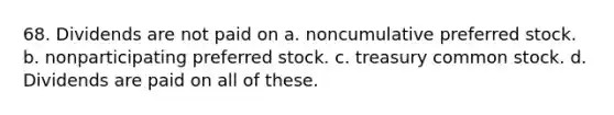 68. Dividends are not paid on a. noncumulative preferred stock. b. nonparticipating preferred stock. c. treasury common stock. d. Dividends are paid on all of these.