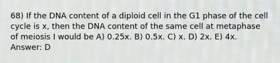 68) If the DNA content of a diploid cell in the G1 phase of the cell cycle is x, then the DNA content of the same cell at metaphase of meiosis I would be A) 0.25x. B) 0.5x. C) x. D) 2x. E) 4x. Answer: D