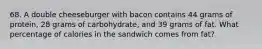 68. A double cheeseburger with bacon contains 44 grams of protein, 28 grams of carbohydrate, and 39 grams of fat. What percentage of calories in the sandwich comes from fat?