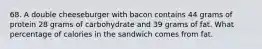 68. A double cheeseburger with bacon contains 44 grams of protein 28 grams of carbohydrate and 39 grams of fat. What percentage of calories in the sandwich comes from fat.