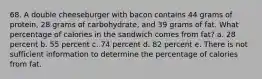 68. A double cheeseburger with bacon contains 44 grams of protein, 28 grams of carbohydrate, and 39 grams of fat. What percentage of calories in the sandwich comes from fat? a. 28 percent b. 55 percent c. 74 percent d. 82 percent e. There is not sufficient information to determine the percentage of calories from fat.