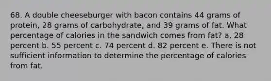 68. A double cheeseburger with bacon contains 44 grams of protein, 28 grams of carbohydrate, and 39 grams of fat. What percentage of calories in the sandwich comes from fat? a. 28 percent b. 55 percent c. 74 percent d. 82 percent e. There is not sufficient information to determine the percentage of calories from fat.