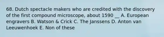 68. Dutch spectacle makers who are credited with the discovery of the first compound microscope, about 1590 __ A. European engravers B. Watson & Crick C. The Janssens D. Anton van Leeuwenhoek E. Non of these