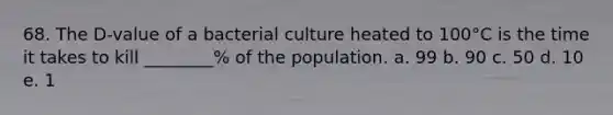 68. The D-value of a bacterial culture heated to 100°C is the time it takes to kill ________% of the population. a. 99 b. 90 c. 50 d. 10 e. 1