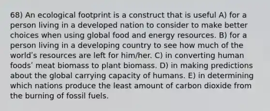 68) An ecological footprint is a construct that is useful A) for a person living in a developed nation to consider to make better choices when using global food and energy resources. B) for a person living in a developing country to see how much of the worldʹs resources are left for him/her. C) in converting human foodsʹ meat biomass to plant biomass. D) in making predictions about the global carrying capacity of humans. E) in determining which nations produce the least amount of carbon dioxide from the burning of fossil fuels.