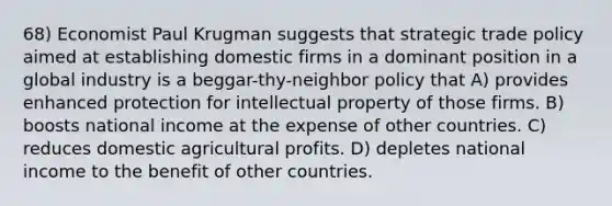 68) Economist Paul Krugman suggests that strategic trade policy aimed at establishing domestic firms in a dominant position in a global industry is a beggar-thy-neighbor policy that A) provides enhanced protection for intellectual property of those firms. B) boosts national income at the expense of other countries. C) reduces domestic agricultural profits. D) depletes national income to the benefit of other countries.