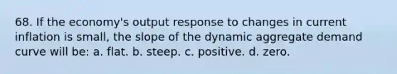 68. If the economy's output response to changes in current inflation is small, the slope of the dynamic aggregate demand curve will be: a. flat. b. steep. c. positive. d. zero.