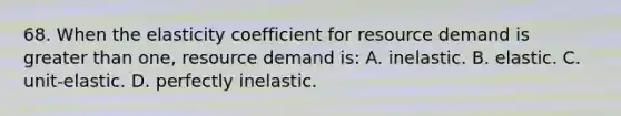 68. When the elasticity coefficient for resource demand is greater than one, resource demand is: A. inelastic. B. elastic. C. unit-elastic. D. perfectly inelastic.