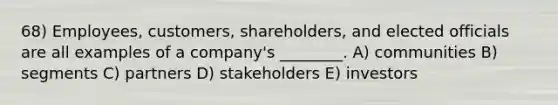 68) Employees, customers, shareholders, and elected officials are all examples of a company's ________. A) communities B) segments C) partners D) stakeholders E) investors