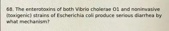 68. The enterotoxins of both Vibrio cholerae O1 and noninvasive (toxigenic) strains of Escherichia coli produce serious diarrhea by what mechanism?