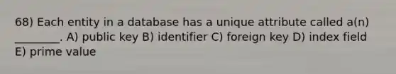 68) Each entity in a database has a unique attribute called a(n) ________. A) public key B) identifier C) foreign key D) index field E) prime value