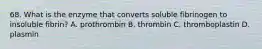 68. What is the enzyme that converts soluble fibrinogen to insoluble fibrin? A. prothrombin B. thrombin C. thromboplastin D. plasmin