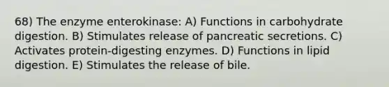 68) The enzyme enterokinase: A) Functions in carbohydrate digestion. B) Stimulates release of pancreatic secretions. C) Activates protein-digesting enzymes. D) Functions in lipid digestion. E) Stimulates the release of bile.