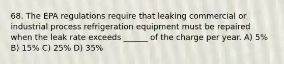 68. The EPA regulations require that leaking commercial or industrial process refrigeration equipment must be repaired when the leak rate exceeds ______ of the charge per year. A) 5% B) 15% C) 25% D) 35%