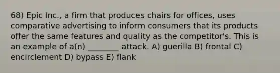 68) Epic Inc., a firm that produces chairs for offices, uses comparative advertising to inform consumers that its products offer the same features and quality as the competitor's. This is an example of a(n) ________ attack. A) guerilla B) frontal C) encirclement D) bypass E) flank