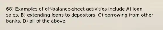 68) Examples of off-balance-sheet activities include A) loan sales. B) extending loans to depositors. C) borrowing from other banks. D) all of the above.