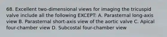 68. Excellent two-dimensional views for imaging the tricuspid valve include all the following EXCEPT: A. Parasternal long-axis view B. Parasternal short-axis view of the aortic valve C. Apical four-chamber view D. Subcostal four-chamber view