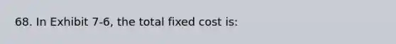 68. In Exhibit 7-6, the total fixed cost is: