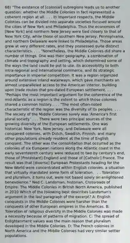 68) "The existence of [colonial] subregions leads us to another question: whether the Middle Colonies in fact represented a coherent region at all. . . . In important respects, the Middle Colonies can be divided into separate societies focused around the cities of New York and Philadelphia. Thus the economies of [New York] and northern New Jersey were tied closely to that of New York City, while those of southern New Jersey, Pennsylvania, and northern Delaware were linked to Philadelphia. Those areas grew at very different rates, and they possessed quite distinct characteristics. . . . "Nonetheless, the Middle Colonies did share a number of things. One was their geography, a combination of climate and topography and setting, which determined some of the ways the land could be put to use, its accessibility to both intra-regional and international commerce, and its strategic importance in imperial competition. It was a region organized around extensive inland waterways, which gave merchants an almost unparalleled access to the American interior, building upon trade routes that pre-dated European settlement. . . . "Perhaps the most important argument for the coherence of the mid-Atlantic as a region is the extent to which those colonies shared a common history. . . . "The most often-noted characteristic of the region was the diversity of its peoples. . . . The society of the Middle Colonies surely was 'America's first plural society.' . . . There were two principal sources of the growing diversity of the European settlements. One was historical: New York, New Jersey, and Delaware were all conquered colonies, with Dutch, Swedish, Finnish, and many other populations already resident at the time of English conquest. The other was the consolidation that occurred as the colonies of six European nations along the Atlantic coast in the early seventeenth century were reduced to two by century's end, those of [Protestant] England and those of [Catholic] France. The result was that [diverse] European Protestants heading for the New World were concentrated within English colonies, a situation that virtually mandated some form of toleration. . . . Toleration and pluralism, it turns out, were not based solely on enlightened benevolence." Ned C. Landsman, historian, Crossroads of Empire: The Middle Colonies in British North America, published in 2010 Which of the following best describes Landsman's argument in the last paragraph of the excerpt? A: English conquests in the Middle Colonies were harsher than the conquests of other European empires in the Americas. B: Toleration of religious diversity in the Middle Colonies was made a necessity because of patterns of migration. C: The spread of Enlightenment values was the main reason that pluralism developed in the Middle Colonies. D: The French colonies in North America and the Middle Colonies had very similar settler populations.