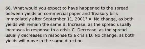 68. What would you expect to have happened to the spread between yields on commercial paper and Treasury bills immediately after September 11, 2001? A. No change, as both yields will remain the same B. Increase, as the spread usually increases in response to a crisis C. Decrease, as the spread usually decreases in response to a crisis D. No change, as both yields will move in the same direction