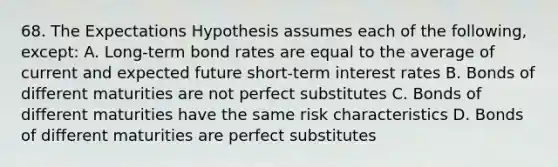 68. The Expectations Hypothesis assumes each of the following, except: A. Long-term bond rates are equal to the average of current and expected future short-term interest rates B. Bonds of different maturities are not perfect substitutes C. Bonds of different maturities have the same risk characteristics D. Bonds of different maturities are perfect substitutes