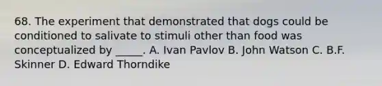 68. The experiment that demonstrated that dogs could be conditioned to salivate to stimuli other than food was conceptualized by _____. A. Ivan Pavlov B. John Watson C. B.F. Skinner D. Edward Thorndike