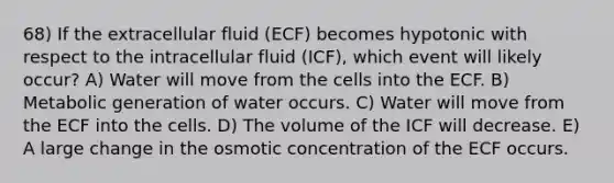 68) If the extracellular fluid (ECF) becomes hypotonic with respect to the intracellular fluid (ICF), which event will likely occur? A) Water will move from the cells into the ECF. B) Metabolic generation of water occurs. C) Water will move from the ECF into the cells. D) The volume of the ICF will decrease. E) A large change in the osmotic concentration of the ECF occurs.