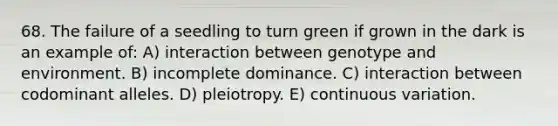 68. The failure of a seedling to turn green if grown in the dark is an example of: A) interaction between genotype and environment. B) incomplete dominance. C) interaction between codominant alleles. D) pleiotropy. E) continuous variation.