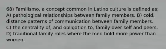 68) Familismo, a concept common in Latino culture is defined as: A) pathological relationships between family members. B) cold, distance patterns of communication between family members. C) the centrality of, and obligation to, family over self and peers. D) traditional family roles where the men hold more power than women.