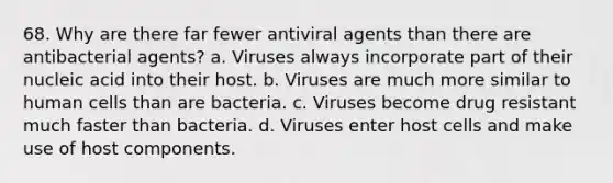 68. Why are there far fewer antiviral agents than there are antibacterial agents? a. Viruses always incorporate part of their nucleic acid into their host. b. Viruses are much more similar to human cells than are bacteria. c. Viruses become drug resistant much faster than bacteria. d. Viruses enter host cells and make use of host components.