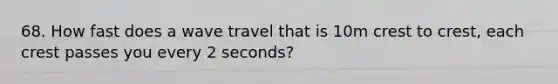 68. How fast does a wave travel that is 10m crest to crest, each crest passes you every 2 seconds?