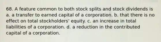 68. A feature common to both stock splits and stock dividends is a. a transfer to earned capital of a corporation. b. that there is no effect on total stockholders' equity. c. an increase in total liabilities of a corporation. d. a reduction in the contributed capital of a corporation.