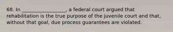 68. In __________________, a federal court argued that rehabilitation is the true purpose of the juvenile court and that, without that goal, due process guarantees are violated.