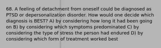 68. A feeling of detachment from oneself could be diagnosed as PTSD or depersonalization disorder. How would one decide which diagnosis is BEST? A) by considering how long it had been going on B) by considering which symptoms predominated C) by considering the type of stress the person had endured D) by considering which form of treatment worked best